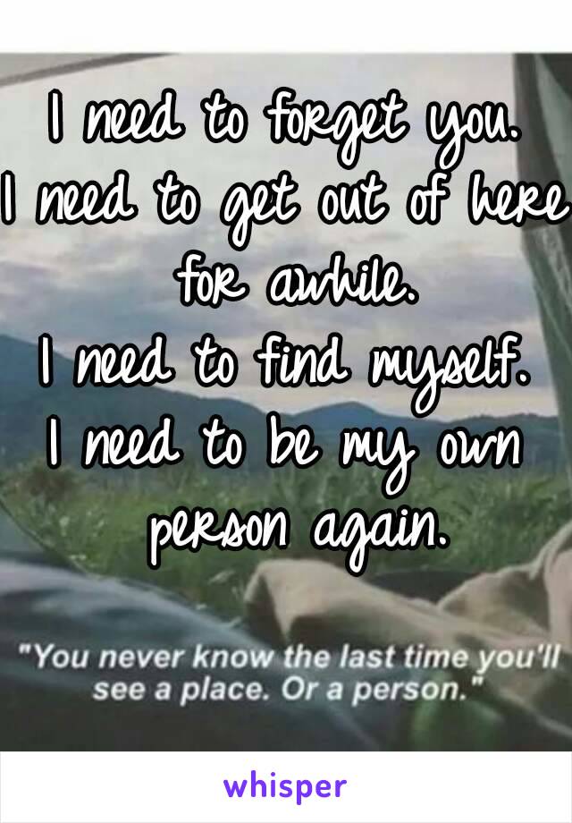 I need to forget you.
I need to get out of here for awhile.
I need to find myself.
I need to be my own person again.