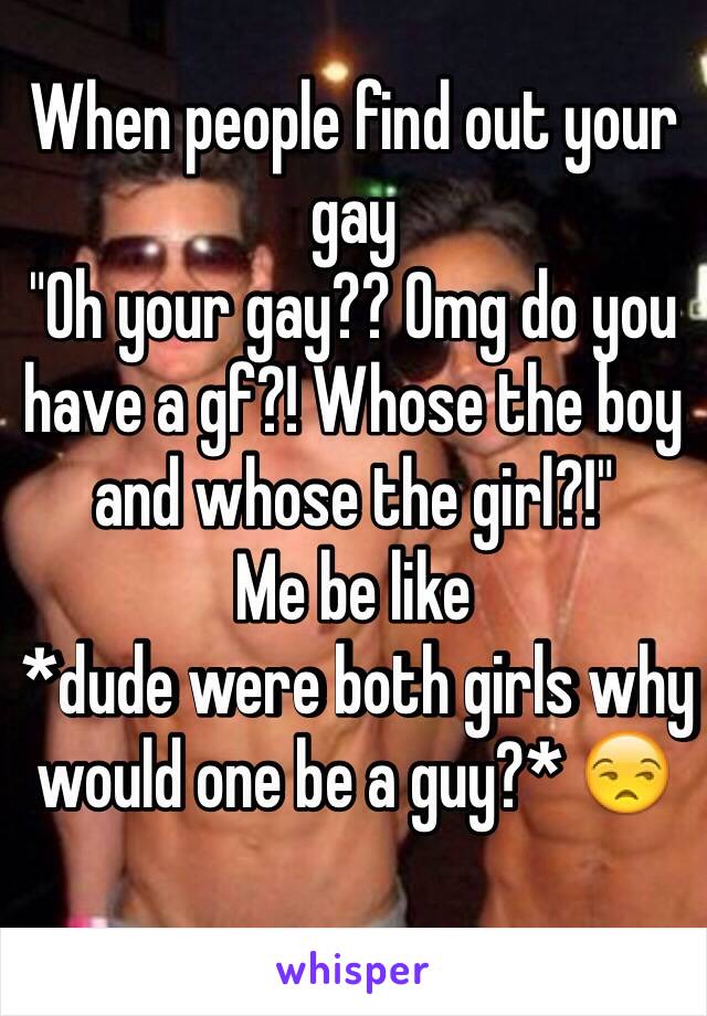 When people find out your gay 
"Oh your gay?? Omg do you have a gf?! Whose the boy and whose the girl?!" 
Me be like
 *dude were both girls why would one be a guy?* 😒