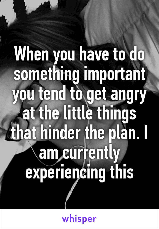 When you have to do something important you tend to get angry at the little things that hinder the plan. I am currently experiencing this