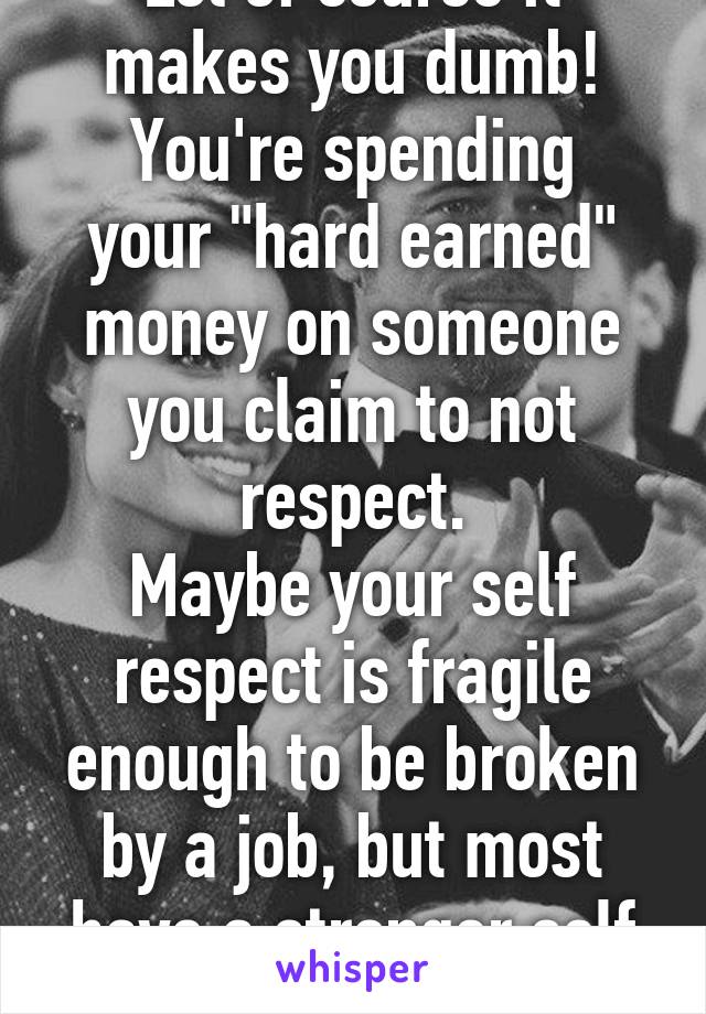 Lol of course it makes you dumb!
You're spending your "hard earned" money on someone you claim to not respect.
Maybe your self respect is fragile enough to be broken by a job, but most have a stronger self respect.