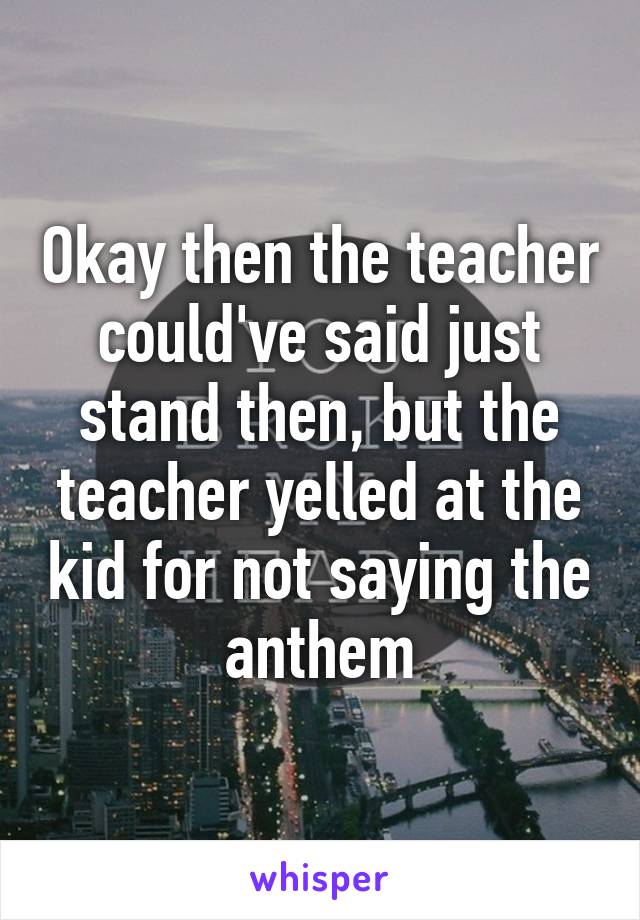 Okay then the teacher could've said just stand then, but the teacher yelled at the kid for not saying the anthem