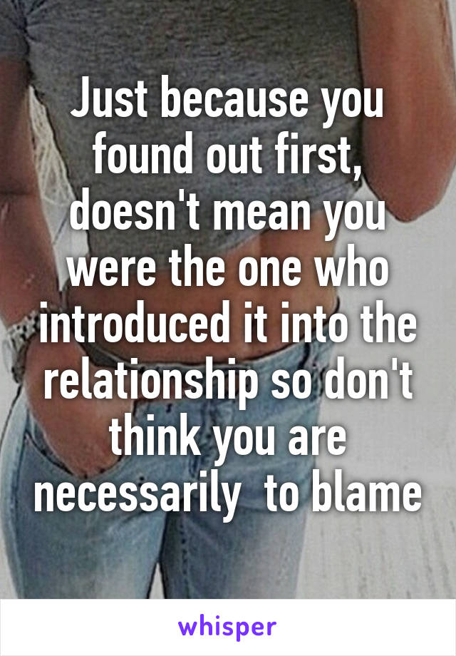 Just because you found out first, doesn't mean you were the one who introduced it into the relationship so don't think you are necessarily  to blame 
