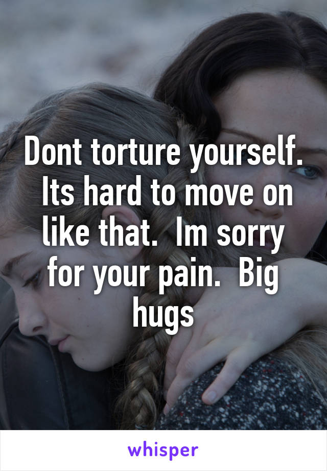 Dont torture yourself.  Its hard to move on like that.  Im sorry for your pain.  Big hugs