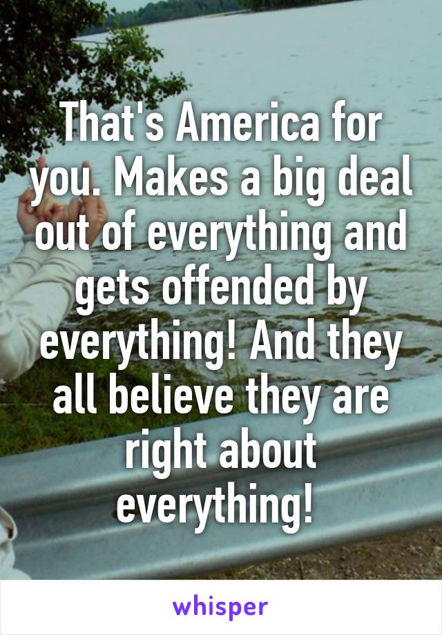 That's America for you. Makes a big deal out of everything and gets offended by everything! And they all believe they are right about everything! 