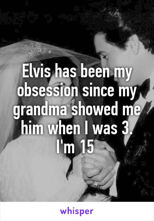 Elvis has been my obsession since my grandma showed me him when I was 3. I'm 15 