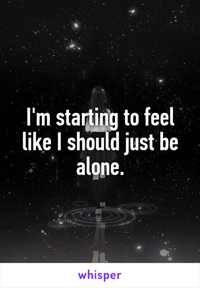 I'm starting to feel like I should just be alone.