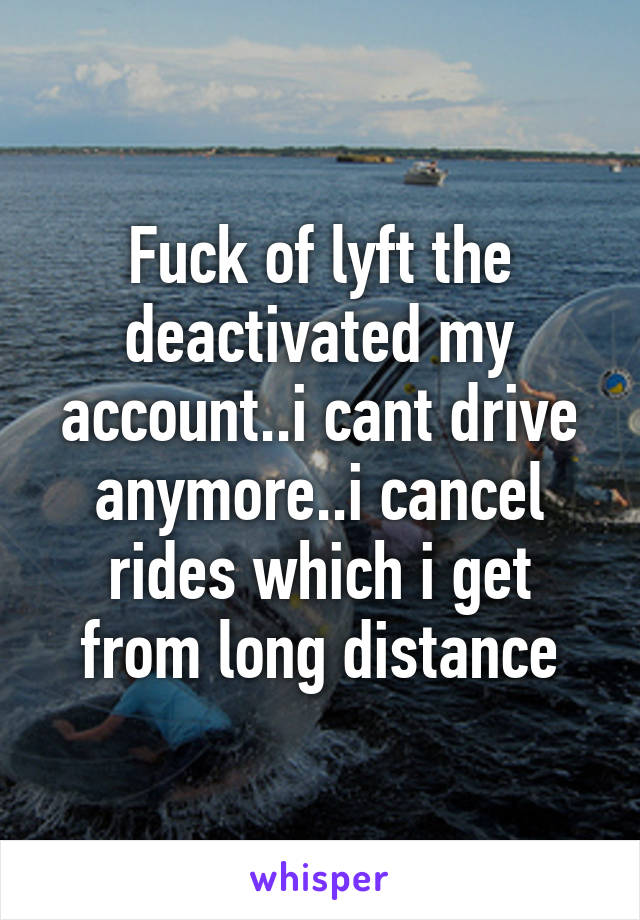 Fuck of lyft the deactivated my account..i cant drive anymore..i cancel rides which i get from long distance