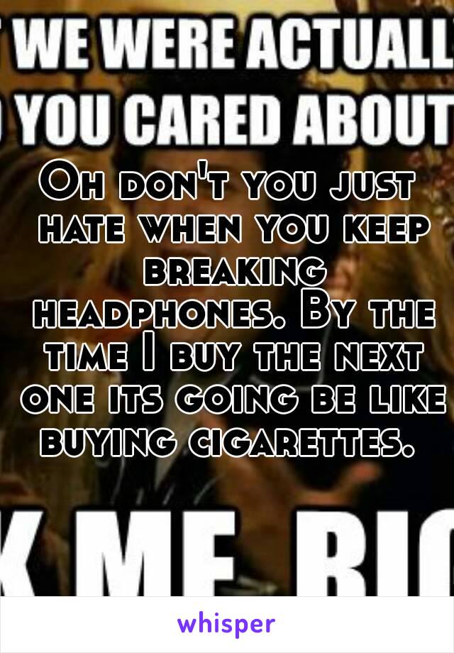 Oh don't you just hate when you keep breaking headphones. By the time I buy the next one its going be like buying cigarettes. 