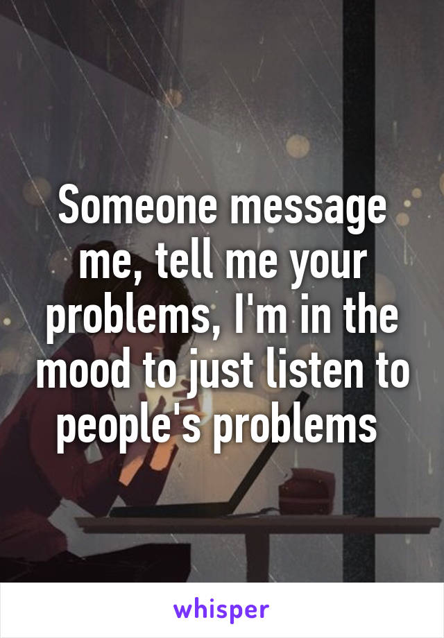 Someone message me, tell me your problems, I'm in the mood to just listen to people's problems 