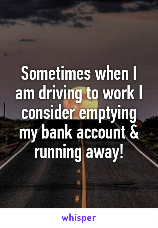 Sometimes when I am driving to work I consider emptying my bank account & running away!