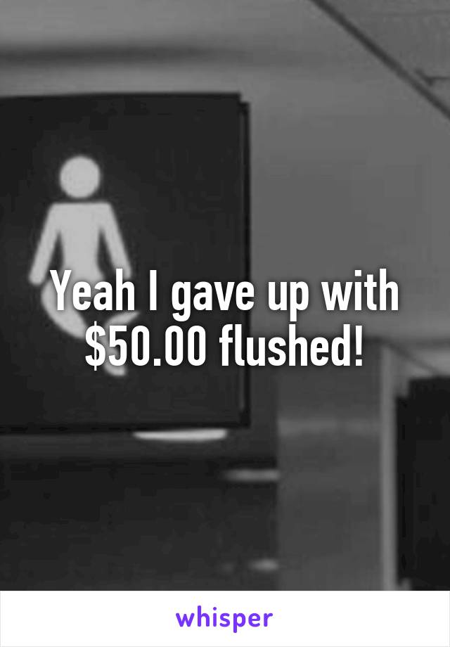 Yeah I gave up with $50.00 flushed!