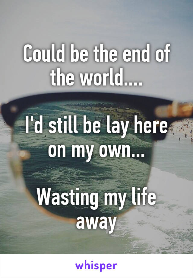 Could be the end of the world....

I'd still be lay here on my own...

Wasting my life away