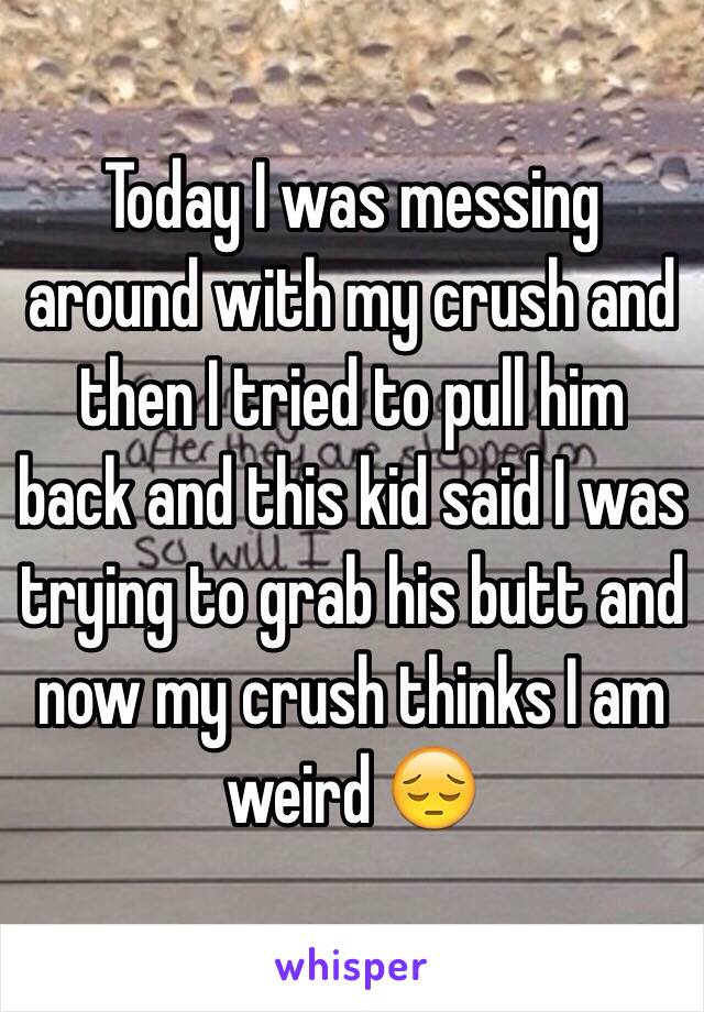 Today I was messing around with my crush and then I tried to pull him back and this kid said I was trying to grab his butt and now my crush thinks I am weird 😔
