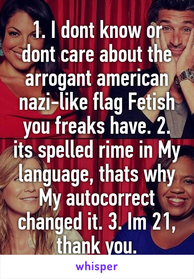 1. I dont know or dont care about the arrogant american nazi-like flag Fetish you freaks have. 2. its spelled rime in My language, thats why My autocorrect changed it. 3. Im 21, thank you.