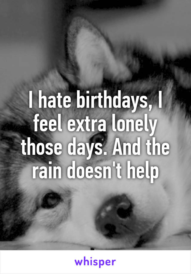 I hate birthdays, I feel extra lonely those days. And the rain doesn't help