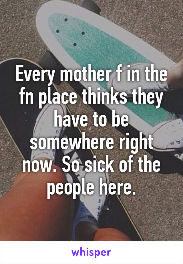 Every mother f in the fn place thinks they have to be somewhere right now. So sick of the people here.