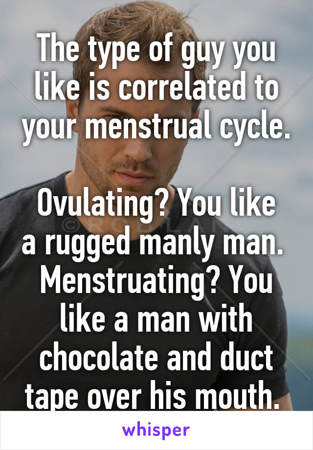 The type of guy you like is correlated to your menstrual cycle. 
Ovulating? You like a rugged manly man. 
Menstruating? You like a man with chocolate and duct tape over his mouth. 