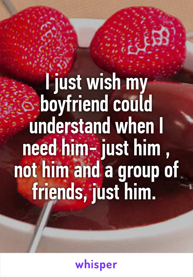 I just wish my boyfriend could understand when I need him- just him , not him and a group of friends, just him. 