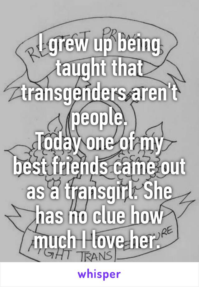 I grew up being taught that transgenders aren't people.
Today one of my best friends came out as a transgirl. She has no clue how much I love her. 