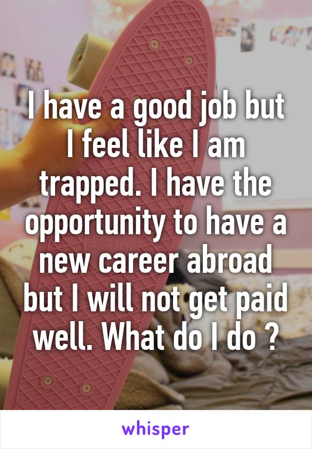 I have a good job but I feel like I am trapped. I have the opportunity to have a new career abroad but I will not get paid well. What do I do ?