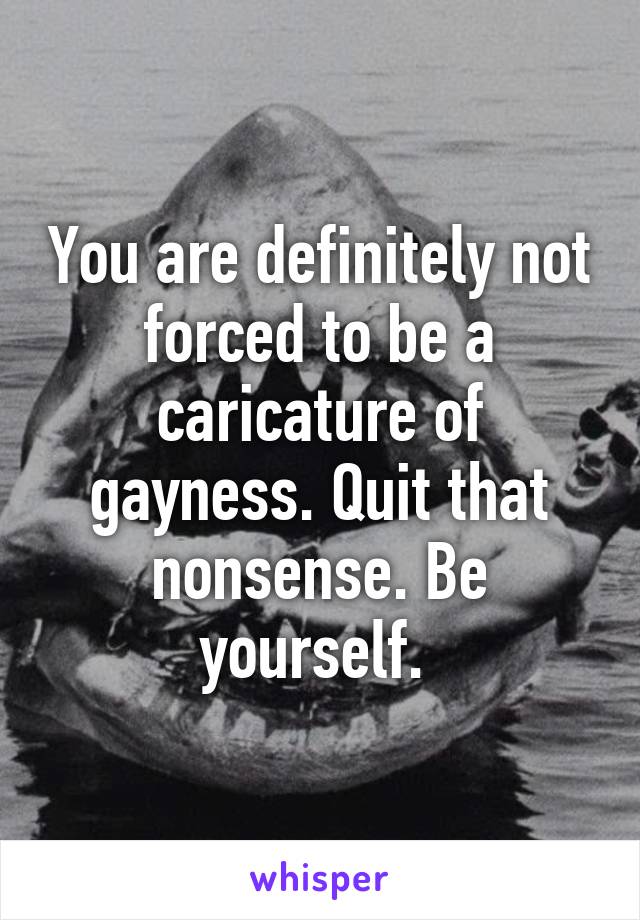 You are definitely not forced to be a caricature of gayness. Quit that nonsense. Be yourself. 