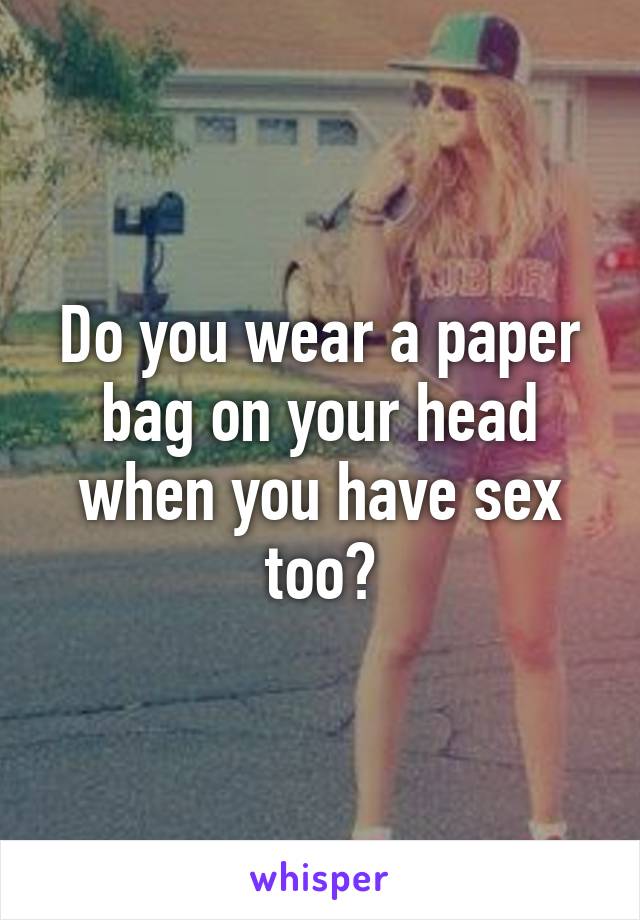 Do you wear a paper bag on your head when you have sex too?