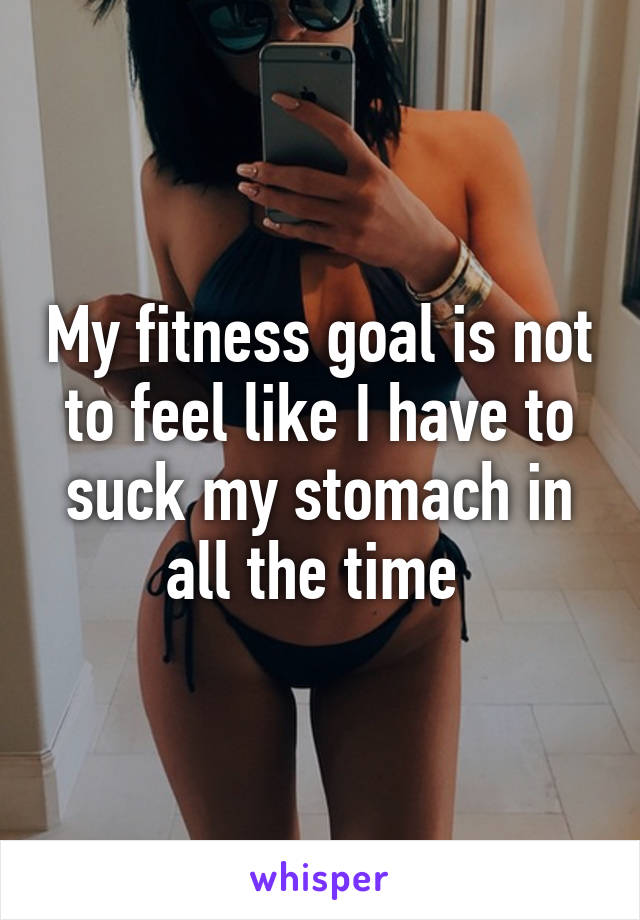 My fitness goal is not to feel like I have to suck my stomach in all the time 