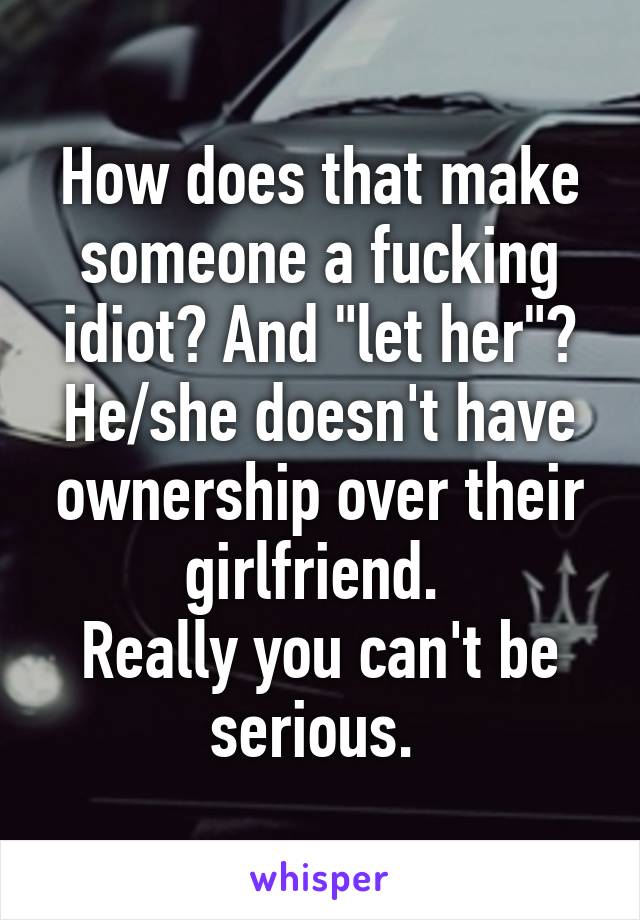 How does that make someone a fucking idiot? And "let her"? He/she doesn't have ownership over their girlfriend. 
Really you can't be serious. 