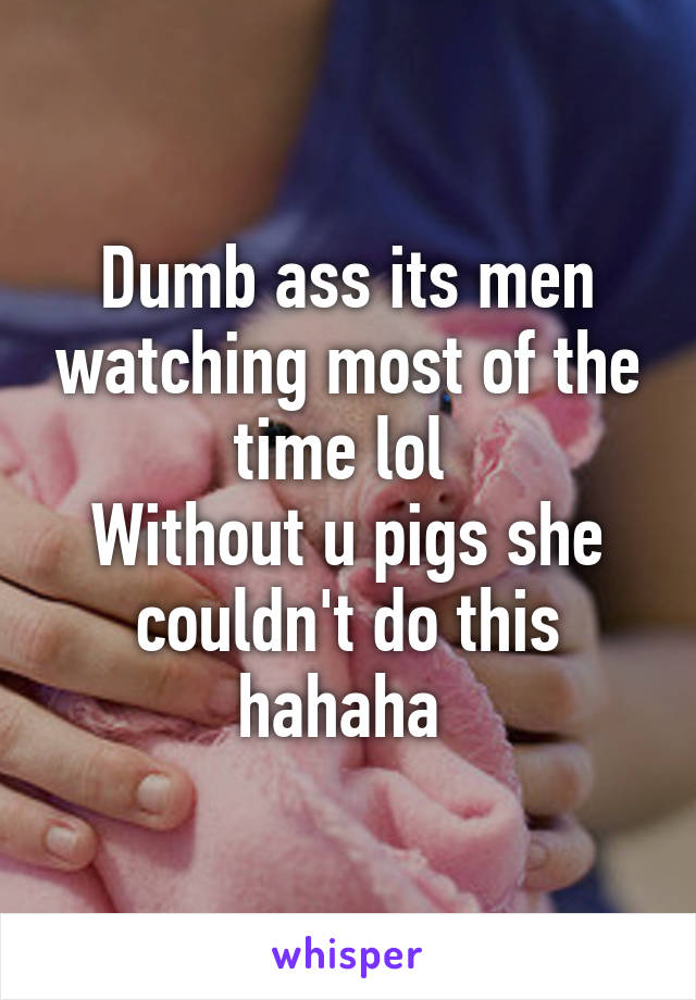 Dumb ass its men watching most of the time lol 
Without u pigs she couldn't do this hahaha 