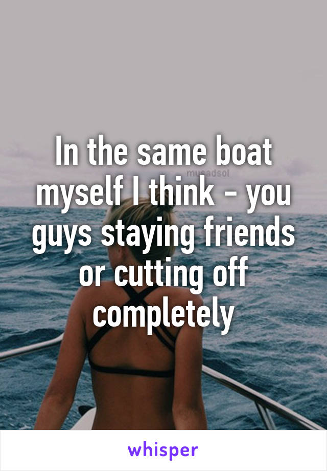 In the same boat myself I think - you guys staying friends or cutting off completely