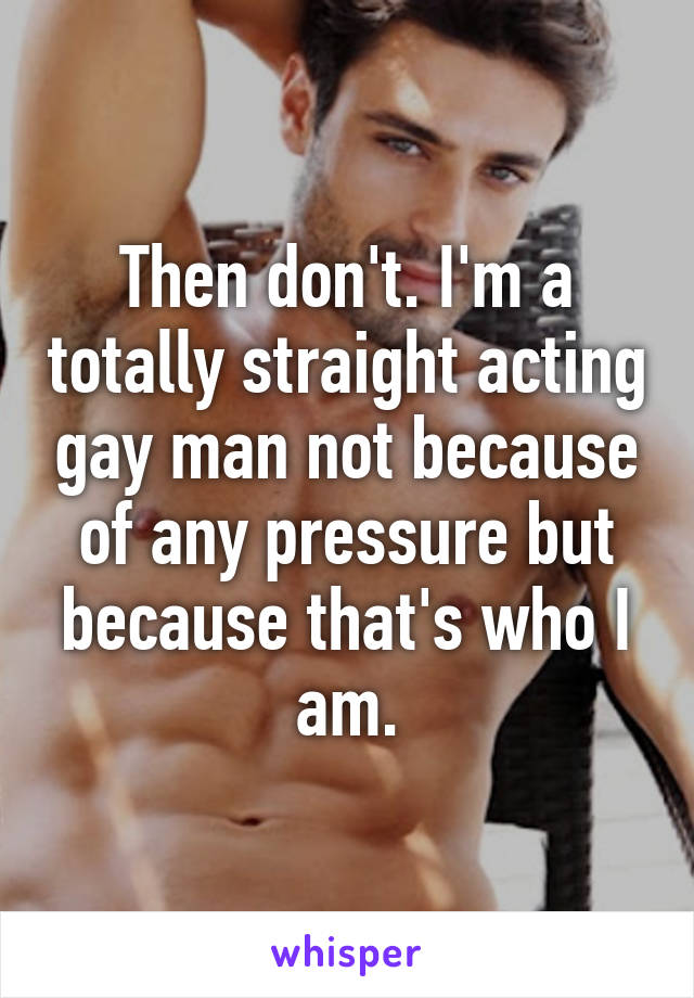 Then don't. I'm a totally straight acting gay man not because of any pressure but because that's who I am.