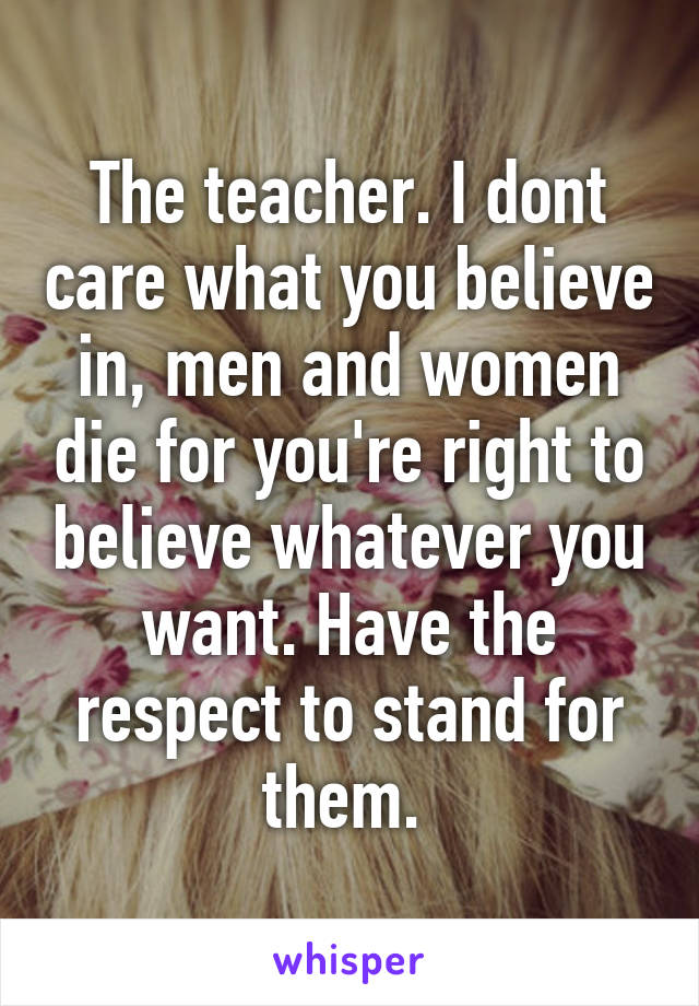 The teacher. I dont care what you believe in, men and women die for you're right to believe whatever you want. Have the respect to stand for them. 