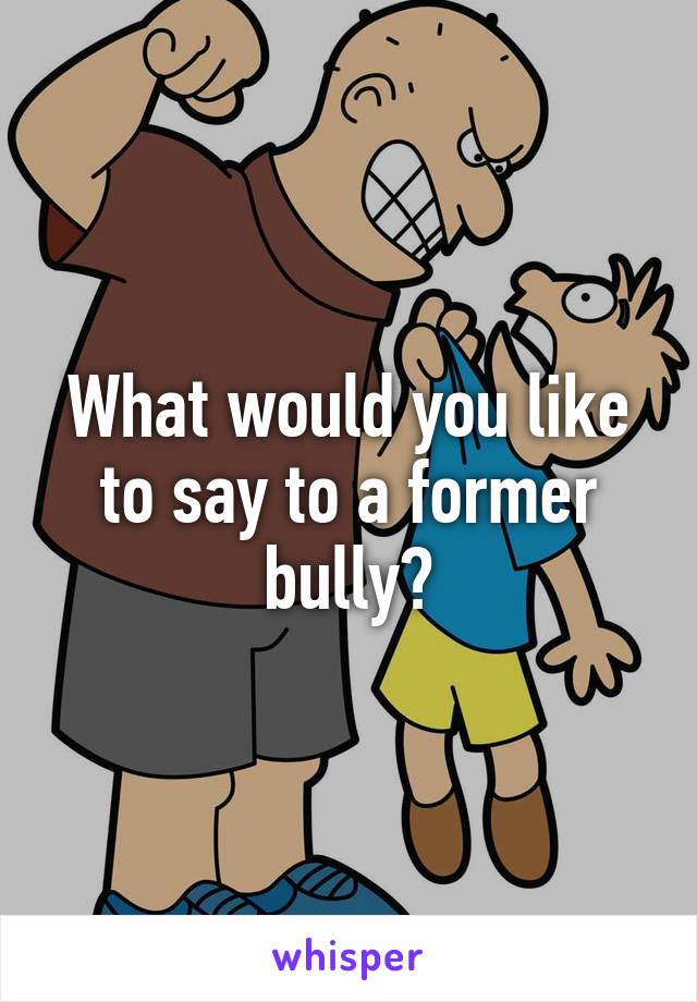 What would you like to say to a former bully?