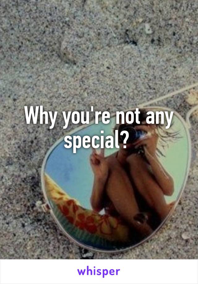 Why you're not any special? 
