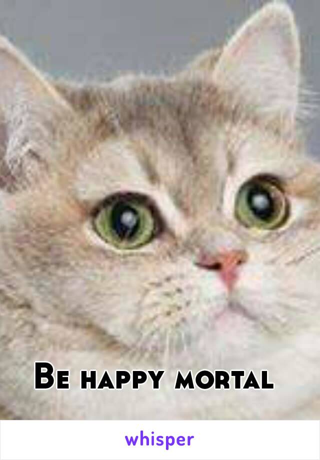 Be happy mortal