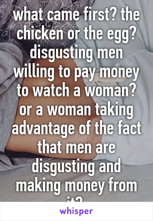 what came first? the chicken or the egg? disgusting men willing to pay money to watch a woman? or a woman taking advantage of the fact that men are disgusting and making money from it? 