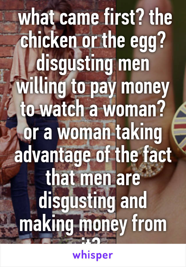  what came first? the chicken or the egg? disgusting men willing to pay money to watch a woman? or a woman taking advantage of the fact that men are disgusting and making money from it? 