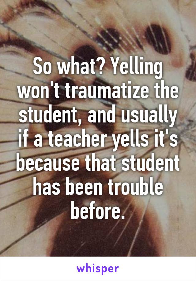 So what? Yelling won't traumatize the student, and usually if a teacher yells it's because that student has been trouble before.