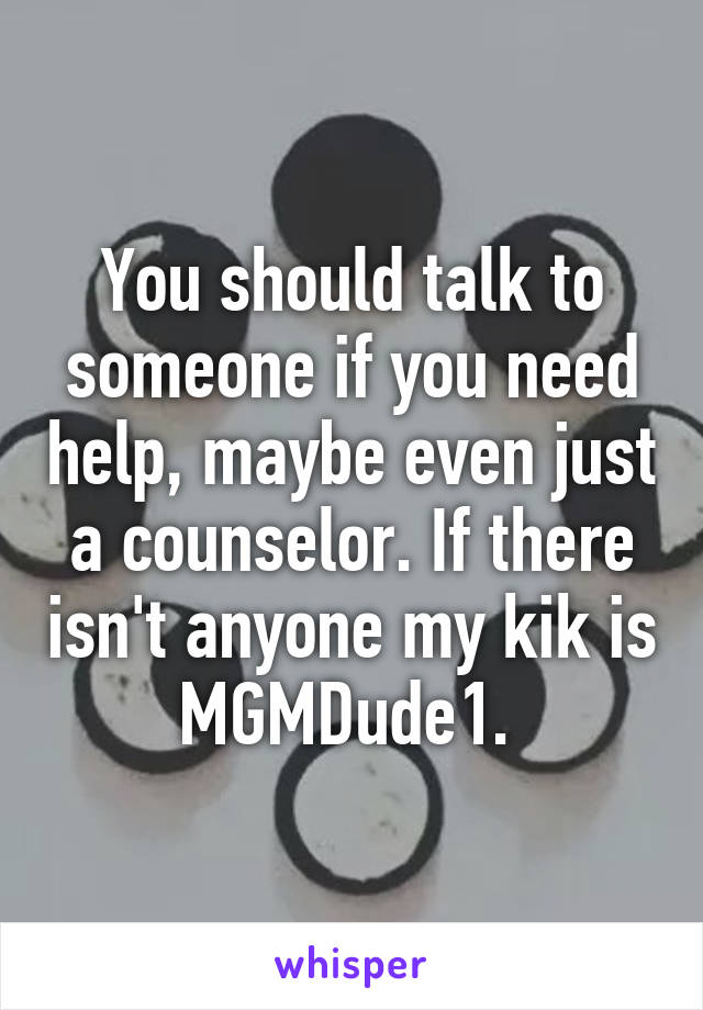 You should talk to someone if you need help, maybe even just a counselor. If there isn't anyone my kik is MGMDude1. 