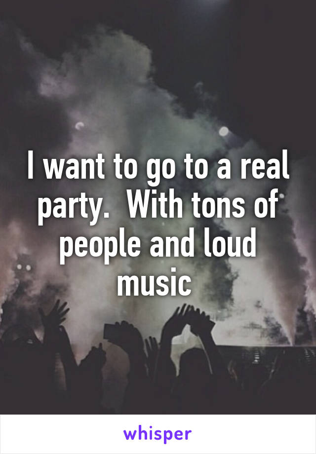 I want to go to a real party.  With tons of people and loud music 