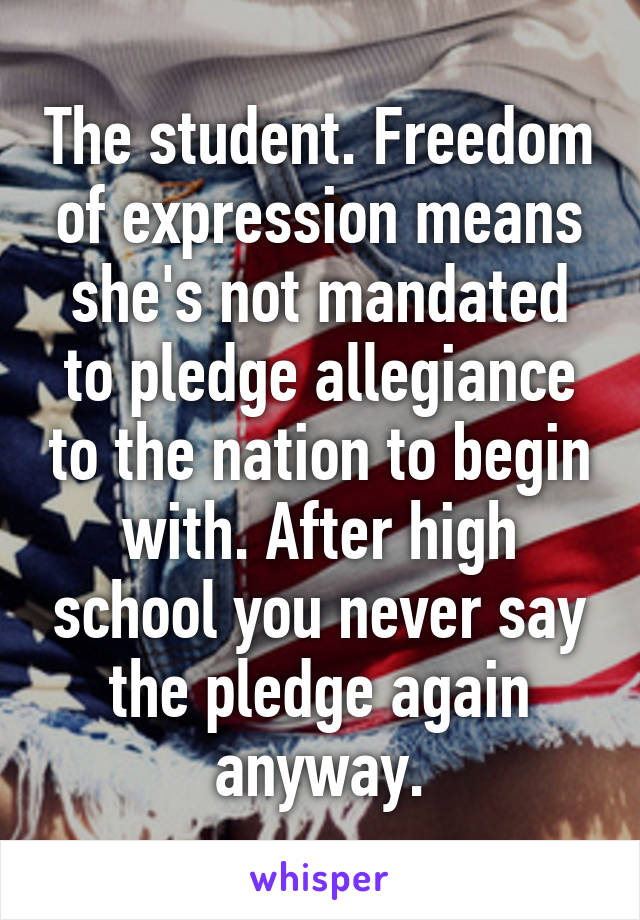 The student. Freedom of expression means she's not mandated to pledge allegiance to the nation to begin with. After high school you never say the pledge again anyway.