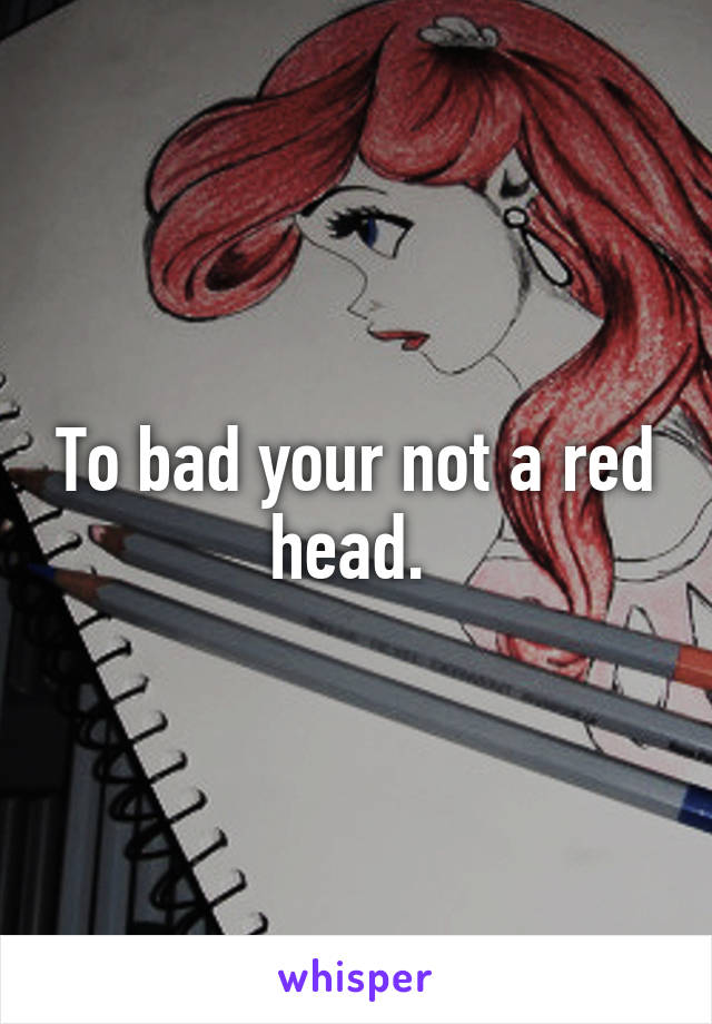 To bad your not a red head. 