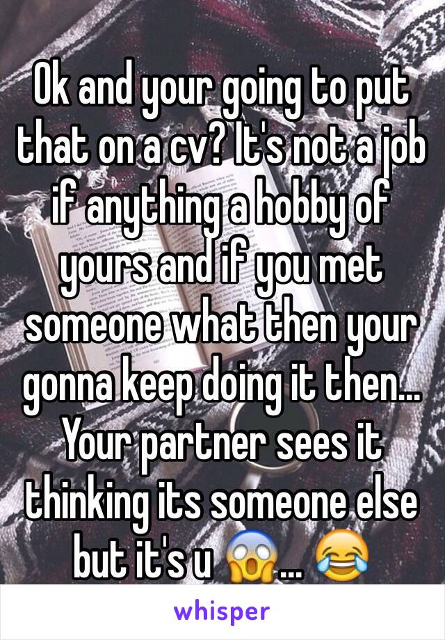 Ok and your going to put that on a cv? It's not a job if anything a hobby of yours and if you met someone what then your gonna keep doing it then... Your partner sees it thinking its someone else but it's u 😱... 😂