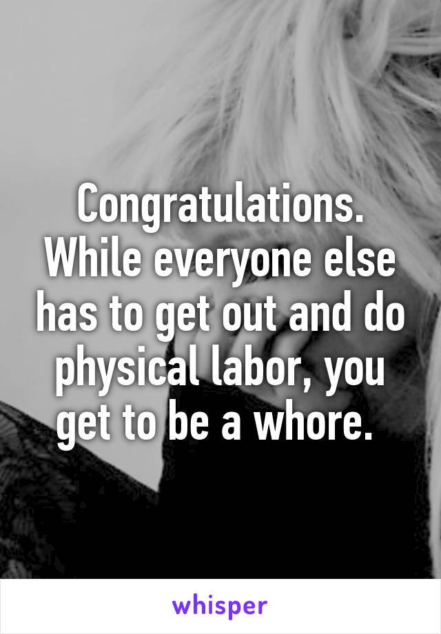 Congratulations. While everyone else has to get out and do physical labor, you get to be a whore. 