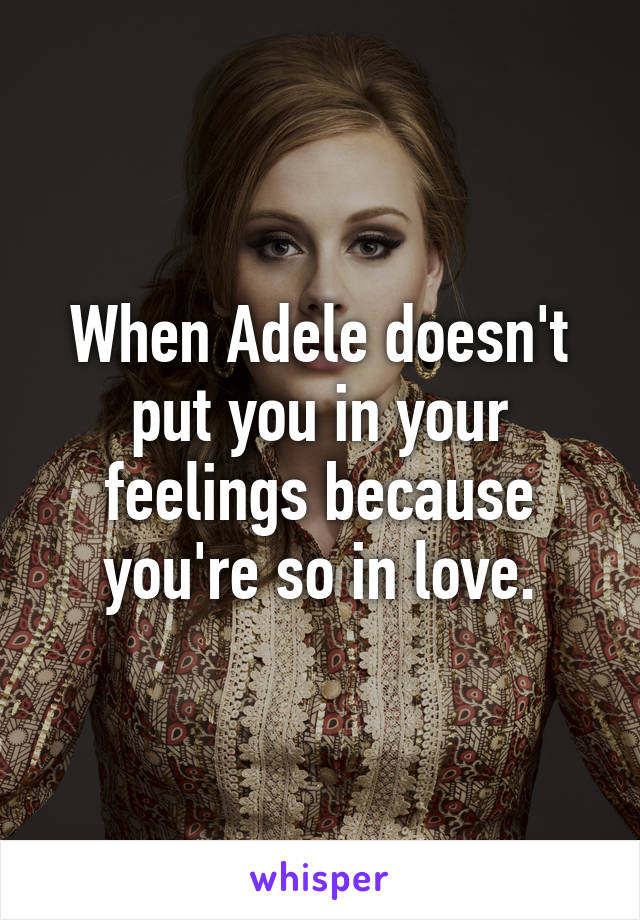 When Adele doesn't put you in your feelings because you're so in love.