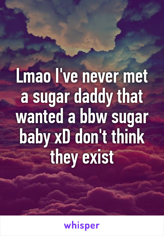 Lmao I've never met a sugar daddy that wanted a bbw sugar baby xD don't think they exist