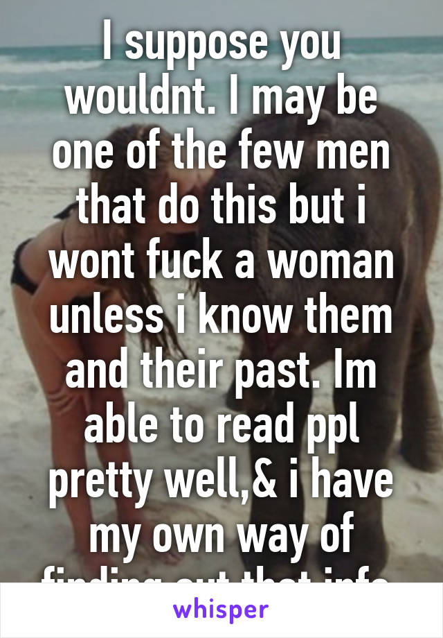 I suppose you wouldnt. I may be one of the few men that do this but i wont fuck a woman unless i know them and their past. Im able to read ppl pretty well,& i have my own way of finding out that info.