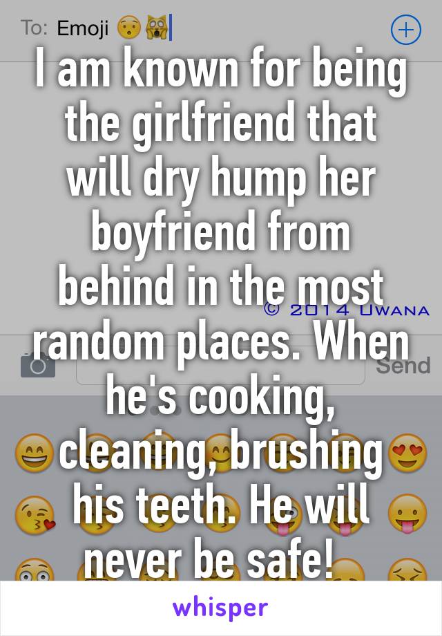 I am known for being the girlfriend that will dry hump her boyfriend from behind in the most random places. When he's cooking, cleaning, brushing his teeth. He will never be safe!  