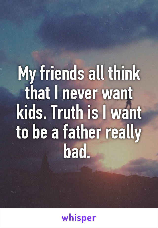 My friends all think that I never want kids. Truth is I want to be a father really bad. 