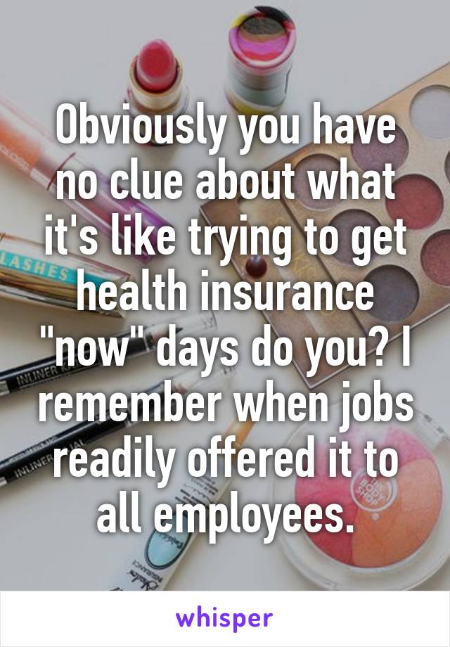 Obviously you have no clue about what it's like trying to get health insurance "now" days do you? I remember when jobs readily offered it to all employees.